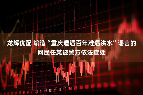 龙辉优配 编造“重庆遭遇百年难遇洪水”谣言的网民任某被警方依法查处