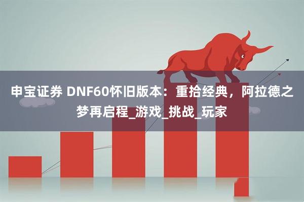 申宝证券 DNF60怀旧版本：重拾经典，阿拉德之梦再启程_游戏_挑战_玩家