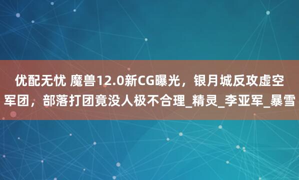 优配无忧 魔兽12.0新CG曝光，银月城反攻虚空军团，部落打团竟没人极不合理_精灵_李亚军_暴雪