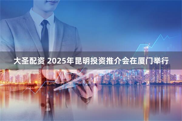 大圣配资 2025年昆明投资推介会在厦门举行