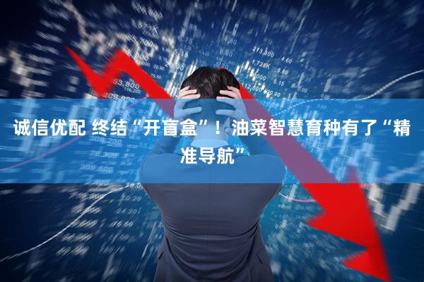 诚信优配 终结“开盲盒”！油菜智慧育种有了“精准导航”