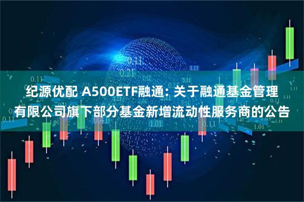 纪源优配 A500ETF融通: 关于融通基金管理有限公司旗下部分基金新增流动性服务商的公告