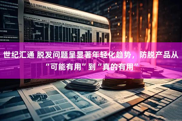 世纪汇通 脱发问题呈显著年轻化趋势，防脱产品从“可能有用”到“真的有用”