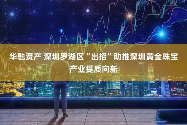 华融资产 深圳罗湖区“出招”助推深圳黄金珠宝产业提质向新