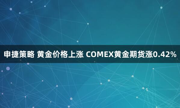 申捷策略 黄金价格上涨 COMEX黄金期货涨0.42%