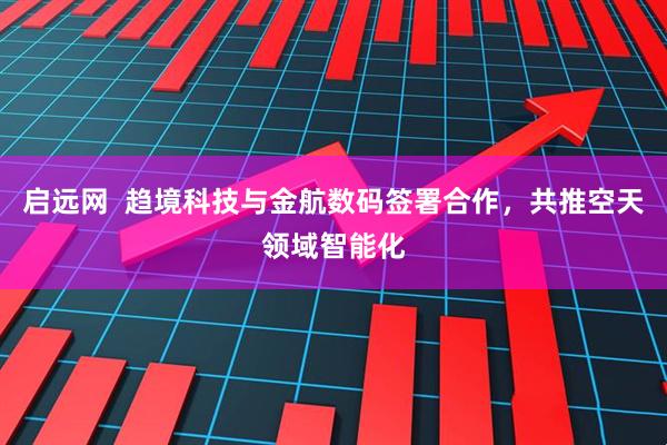 启远网  趋境科技与金航数码签署合作，共推空天领域智能化